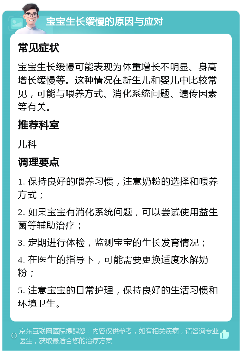 宝宝生长缓慢的原因与应对 常见症状 宝宝生长缓慢可能表现为体重增长不明显、身高增长缓慢等。这种情况在新生儿和婴儿中比较常见，可能与喂养方式、消化系统问题、遗传因素等有关。 推荐科室 儿科 调理要点 1. 保持良好的喂养习惯，注意奶粉的选择和喂养方式； 2. 如果宝宝有消化系统问题，可以尝试使用益生菌等辅助治疗； 3. 定期进行体检，监测宝宝的生长发育情况； 4. 在医生的指导下，可能需要更换适度水解奶粉； 5. 注意宝宝的日常护理，保持良好的生活习惯和环境卫生。