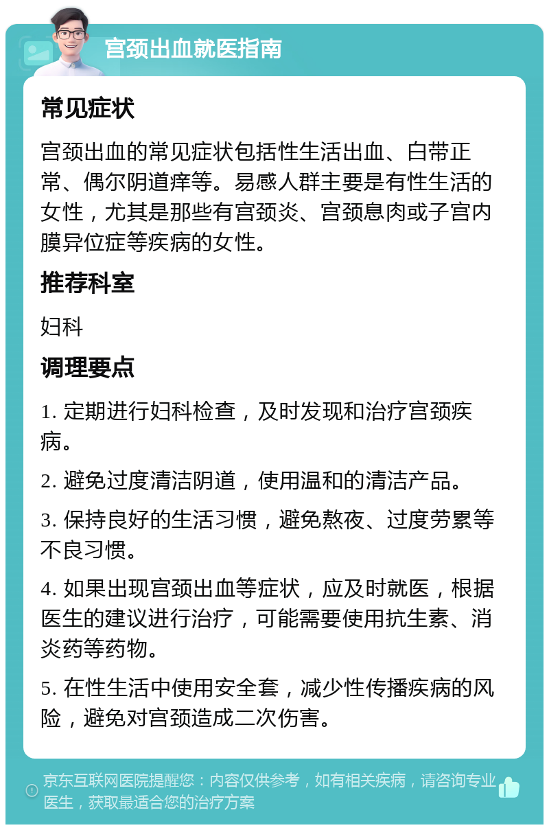 宫颈出血就医指南 常见症状 宫颈出血的常见症状包括性生活出血、白带正常、偶尔阴道痒等。易感人群主要是有性生活的女性，尤其是那些有宫颈炎、宫颈息肉或子宫内膜异位症等疾病的女性。 推荐科室 妇科 调理要点 1. 定期进行妇科检查，及时发现和治疗宫颈疾病。 2. 避免过度清洁阴道，使用温和的清洁产品。 3. 保持良好的生活习惯，避免熬夜、过度劳累等不良习惯。 4. 如果出现宫颈出血等症状，应及时就医，根据医生的建议进行治疗，可能需要使用抗生素、消炎药等药物。 5. 在性生活中使用安全套，减少性传播疾病的风险，避免对宫颈造成二次伤害。