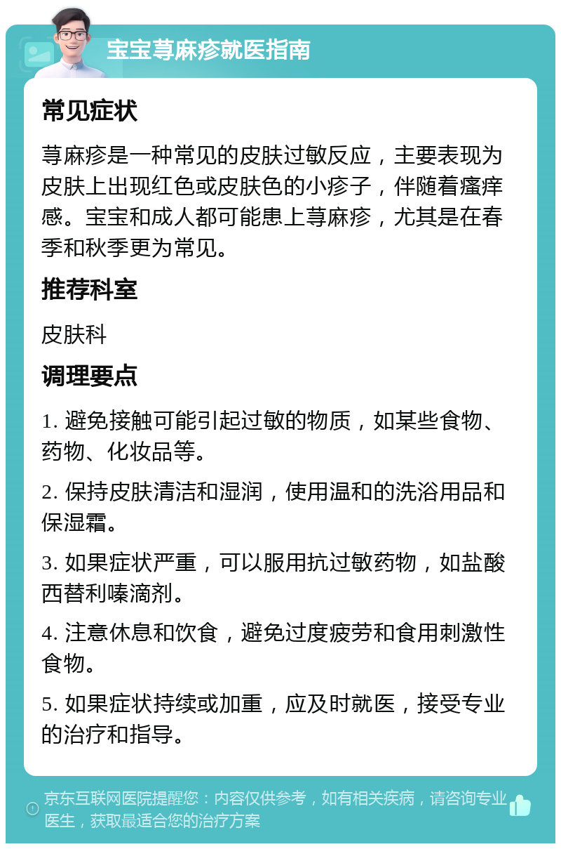 宝宝荨麻疹就医指南 常见症状 荨麻疹是一种常见的皮肤过敏反应，主要表现为皮肤上出现红色或皮肤色的小疹子，伴随着瘙痒感。宝宝和成人都可能患上荨麻疹，尤其是在春季和秋季更为常见。 推荐科室 皮肤科 调理要点 1. 避免接触可能引起过敏的物质，如某些食物、药物、化妆品等。 2. 保持皮肤清洁和湿润，使用温和的洗浴用品和保湿霜。 3. 如果症状严重，可以服用抗过敏药物，如盐酸西替利嗪滴剂。 4. 注意休息和饮食，避免过度疲劳和食用刺激性食物。 5. 如果症状持续或加重，应及时就医，接受专业的治疗和指导。