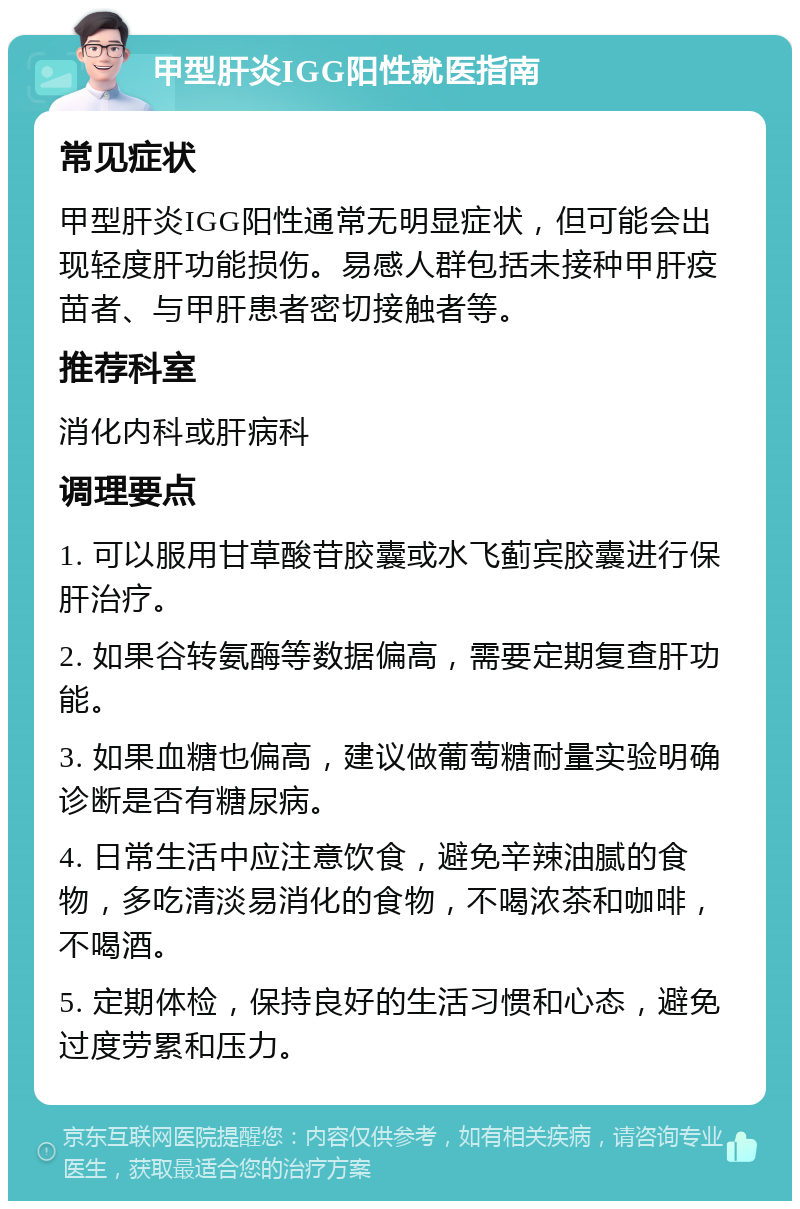 甲型肝炎IGG阳性就医指南 常见症状 甲型肝炎IGG阳性通常无明显症状，但可能会出现轻度肝功能损伤。易感人群包括未接种甲肝疫苗者、与甲肝患者密切接触者等。 推荐科室 消化内科或肝病科 调理要点 1. 可以服用甘草酸苷胶囊或水飞蓟宾胶囊进行保肝治疗。 2. 如果谷转氨酶等数据偏高，需要定期复查肝功能。 3. 如果血糖也偏高，建议做葡萄糖耐量实验明确诊断是否有糖尿病。 4. 日常生活中应注意饮食，避免辛辣油腻的食物，多吃清淡易消化的食物，不喝浓茶和咖啡，不喝酒。 5. 定期体检，保持良好的生活习惯和心态，避免过度劳累和压力。