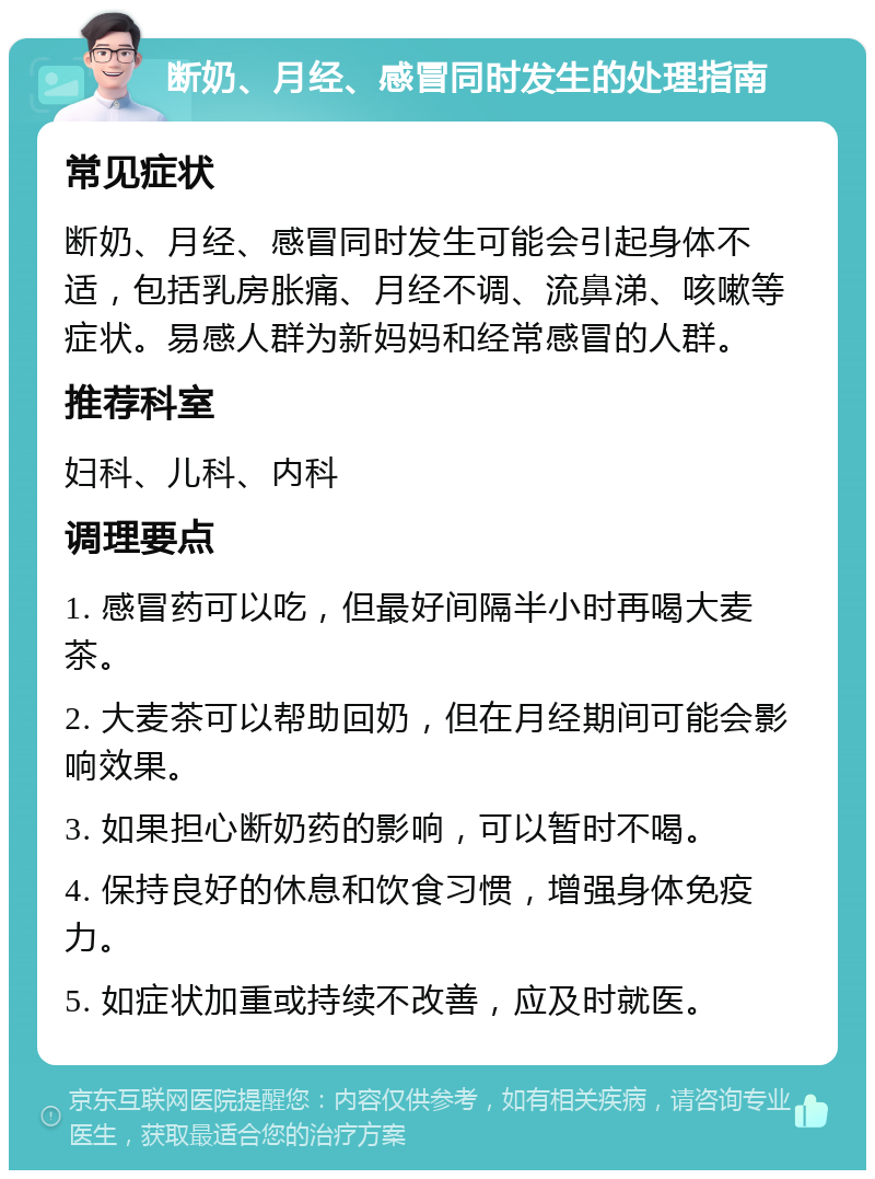 断奶、月经、感冒同时发生的处理指南 常见症状 断奶、月经、感冒同时发生可能会引起身体不适，包括乳房胀痛、月经不调、流鼻涕、咳嗽等症状。易感人群为新妈妈和经常感冒的人群。 推荐科室 妇科、儿科、内科 调理要点 1. 感冒药可以吃，但最好间隔半小时再喝大麦茶。 2. 大麦茶可以帮助回奶，但在月经期间可能会影响效果。 3. 如果担心断奶药的影响，可以暂时不喝。 4. 保持良好的休息和饮食习惯，增强身体免疫力。 5. 如症状加重或持续不改善，应及时就医。