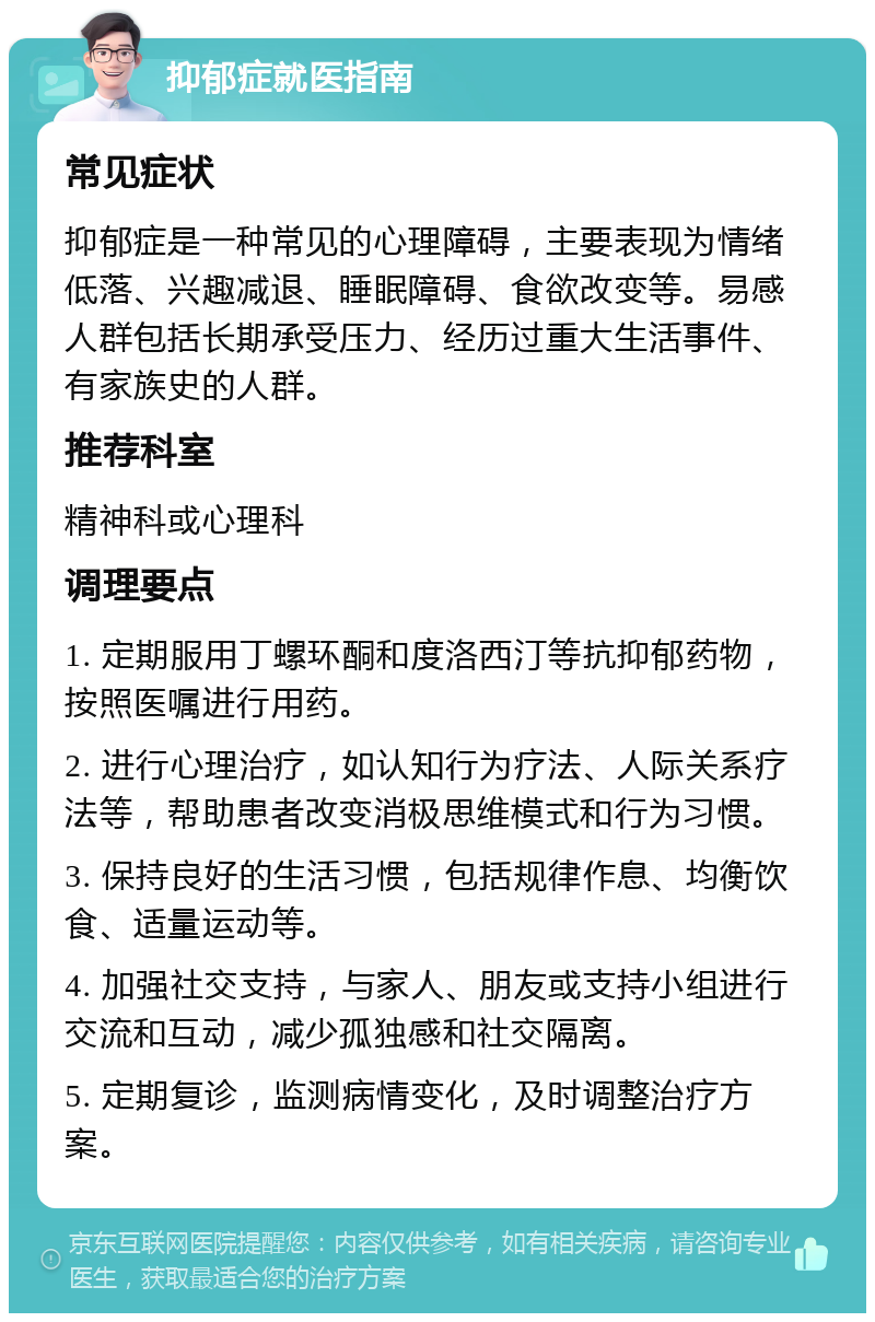 抑郁症就医指南 常见症状 抑郁症是一种常见的心理障碍，主要表现为情绪低落、兴趣减退、睡眠障碍、食欲改变等。易感人群包括长期承受压力、经历过重大生活事件、有家族史的人群。 推荐科室 精神科或心理科 调理要点 1. 定期服用丁螺环酮和度洛西汀等抗抑郁药物，按照医嘱进行用药。 2. 进行心理治疗，如认知行为疗法、人际关系疗法等，帮助患者改变消极思维模式和行为习惯。 3. 保持良好的生活习惯，包括规律作息、均衡饮食、适量运动等。 4. 加强社交支持，与家人、朋友或支持小组进行交流和互动，减少孤独感和社交隔离。 5. 定期复诊，监测病情变化，及时调整治疗方案。