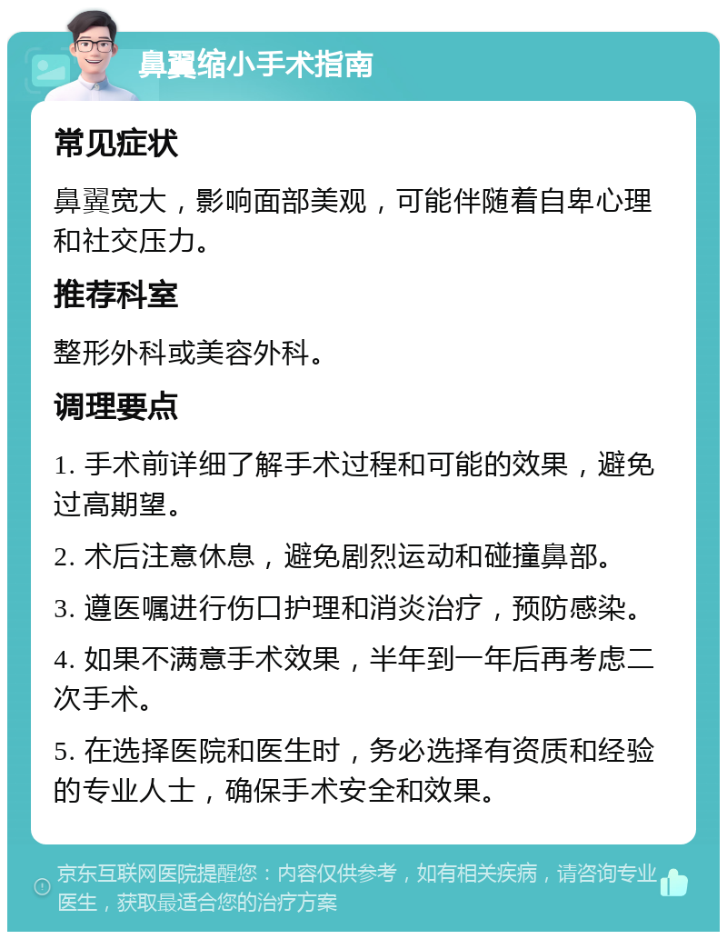 鼻翼缩小手术指南 常见症状 鼻翼宽大，影响面部美观，可能伴随着自卑心理和社交压力。 推荐科室 整形外科或美容外科。 调理要点 1. 手术前详细了解手术过程和可能的效果，避免过高期望。 2. 术后注意休息，避免剧烈运动和碰撞鼻部。 3. 遵医嘱进行伤口护理和消炎治疗，预防感染。 4. 如果不满意手术效果，半年到一年后再考虑二次手术。 5. 在选择医院和医生时，务必选择有资质和经验的专业人士，确保手术安全和效果。