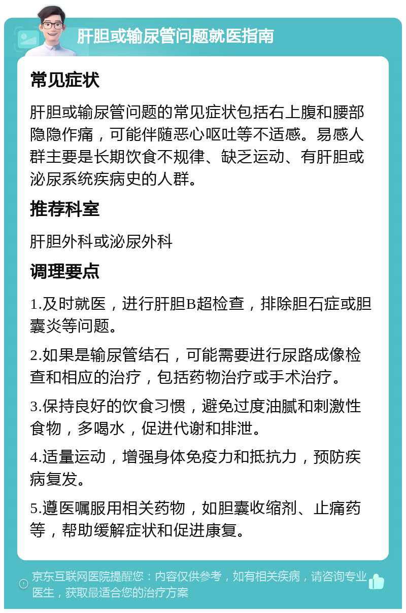 肝胆或输尿管问题就医指南 常见症状 肝胆或输尿管问题的常见症状包括右上腹和腰部隐隐作痛，可能伴随恶心呕吐等不适感。易感人群主要是长期饮食不规律、缺乏运动、有肝胆或泌尿系统疾病史的人群。 推荐科室 肝胆外科或泌尿外科 调理要点 1.及时就医，进行肝胆B超检查，排除胆石症或胆囊炎等问题。 2.如果是输尿管结石，可能需要进行尿路成像检查和相应的治疗，包括药物治疗或手术治疗。 3.保持良好的饮食习惯，避免过度油腻和刺激性食物，多喝水，促进代谢和排泄。 4.适量运动，增强身体免疫力和抵抗力，预防疾病复发。 5.遵医嘱服用相关药物，如胆囊收缩剂、止痛药等，帮助缓解症状和促进康复。