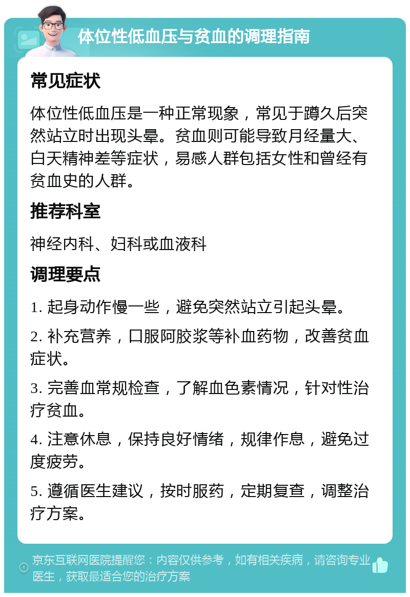 体位性低血压与贫血的调理指南 常见症状 体位性低血压是一种正常现象，常见于蹲久后突然站立时出现头晕。贫血则可能导致月经量大、白天精神差等症状，易感人群包括女性和曾经有贫血史的人群。 推荐科室 神经内科、妇科或血液科 调理要点 1. 起身动作慢一些，避免突然站立引起头晕。 2. 补充营养，口服阿胶浆等补血药物，改善贫血症状。 3. 完善血常规检查，了解血色素情况，针对性治疗贫血。 4. 注意休息，保持良好情绪，规律作息，避免过度疲劳。 5. 遵循医生建议，按时服药，定期复查，调整治疗方案。