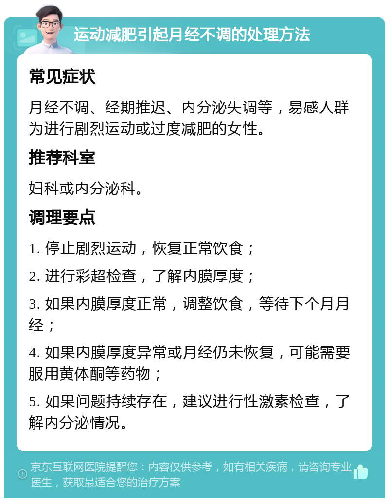 运动减肥引起月经不调的处理方法 常见症状 月经不调、经期推迟、内分泌失调等，易感人群为进行剧烈运动或过度减肥的女性。 推荐科室 妇科或内分泌科。 调理要点 1. 停止剧烈运动，恢复正常饮食； 2. 进行彩超检查，了解内膜厚度； 3. 如果内膜厚度正常，调整饮食，等待下个月月经； 4. 如果内膜厚度异常或月经仍未恢复，可能需要服用黄体酮等药物； 5. 如果问题持续存在，建议进行性激素检查，了解内分泌情况。