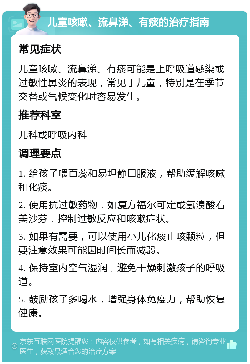 儿童咳嗽、流鼻涕、有痰的治疗指南 常见症状 儿童咳嗽、流鼻涕、有痰可能是上呼吸道感染或过敏性鼻炎的表现，常见于儿童，特别是在季节交替或气候变化时容易发生。 推荐科室 儿科或呼吸内科 调理要点 1. 给孩子喂百蕊和易坦静口服液，帮助缓解咳嗽和化痰。 2. 使用抗过敏药物，如复方福尔可定或氢溴酸右美沙芬，控制过敏反应和咳嗽症状。 3. 如果有需要，可以使用小儿化痰止咳颗粒，但要注意效果可能因时间长而减弱。 4. 保持室内空气湿润，避免干燥刺激孩子的呼吸道。 5. 鼓励孩子多喝水，增强身体免疫力，帮助恢复健康。