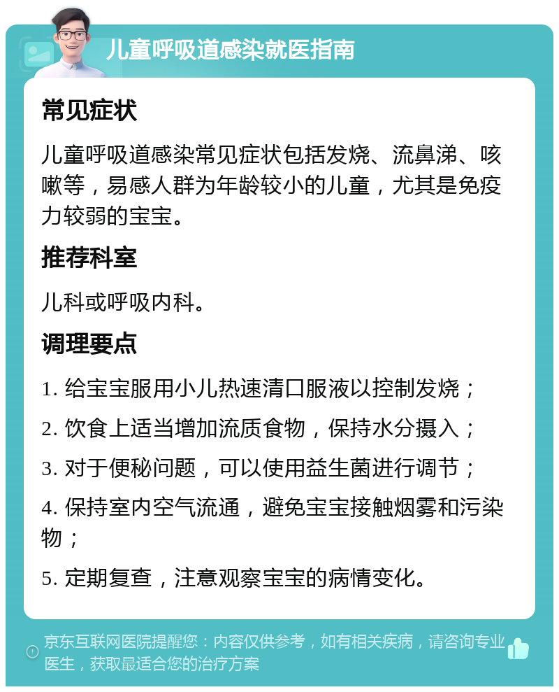 儿童呼吸道感染就医指南 常见症状 儿童呼吸道感染常见症状包括发烧、流鼻涕、咳嗽等，易感人群为年龄较小的儿童，尤其是免疫力较弱的宝宝。 推荐科室 儿科或呼吸内科。 调理要点 1. 给宝宝服用小儿热速清口服液以控制发烧； 2. 饮食上适当增加流质食物，保持水分摄入； 3. 对于便秘问题，可以使用益生菌进行调节； 4. 保持室内空气流通，避免宝宝接触烟雾和污染物； 5. 定期复查，注意观察宝宝的病情变化。