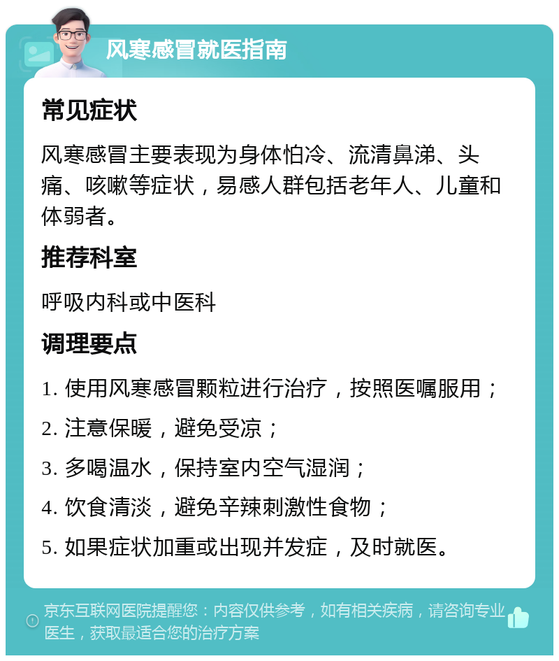 风寒感冒就医指南 常见症状 风寒感冒主要表现为身体怕冷、流清鼻涕、头痛、咳嗽等症状，易感人群包括老年人、儿童和体弱者。 推荐科室 呼吸内科或中医科 调理要点 1. 使用风寒感冒颗粒进行治疗，按照医嘱服用； 2. 注意保暖，避免受凉； 3. 多喝温水，保持室内空气湿润； 4. 饮食清淡，避免辛辣刺激性食物； 5. 如果症状加重或出现并发症，及时就医。