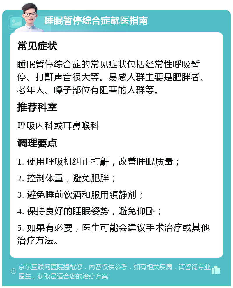 睡眠暂停综合症就医指南 常见症状 睡眠暂停综合症的常见症状包括经常性呼吸暂停、打鼾声音很大等。易感人群主要是肥胖者、老年人、嗓子部位有阻塞的人群等。 推荐科室 呼吸内科或耳鼻喉科 调理要点 1. 使用呼吸机纠正打鼾，改善睡眠质量； 2. 控制体重，避免肥胖； 3. 避免睡前饮酒和服用镇静剂； 4. 保持良好的睡眠姿势，避免仰卧； 5. 如果有必要，医生可能会建议手术治疗或其他治疗方法。