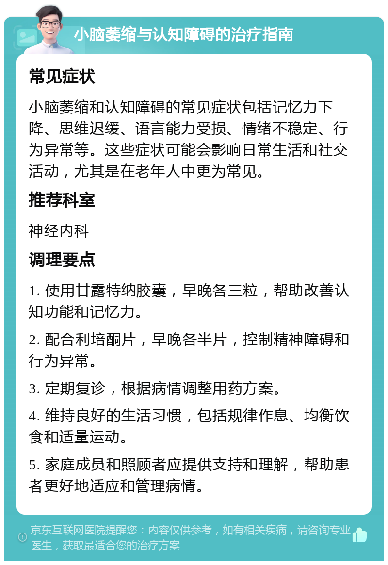 小脑萎缩与认知障碍的治疗指南 常见症状 小脑萎缩和认知障碍的常见症状包括记忆力下降、思维迟缓、语言能力受损、情绪不稳定、行为异常等。这些症状可能会影响日常生活和社交活动，尤其是在老年人中更为常见。 推荐科室 神经内科 调理要点 1. 使用甘露特纳胶囊，早晚各三粒，帮助改善认知功能和记忆力。 2. 配合利培酮片，早晚各半片，控制精神障碍和行为异常。 3. 定期复诊，根据病情调整用药方案。 4. 维持良好的生活习惯，包括规律作息、均衡饮食和适量运动。 5. 家庭成员和照顾者应提供支持和理解，帮助患者更好地适应和管理病情。