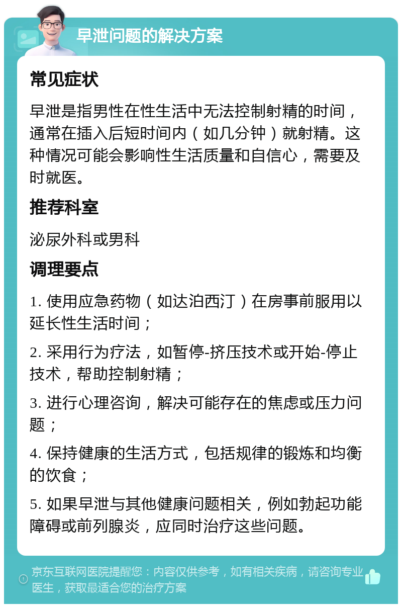 早泄问题的解决方案 常见症状 早泄是指男性在性生活中无法控制射精的时间，通常在插入后短时间内（如几分钟）就射精。这种情况可能会影响性生活质量和自信心，需要及时就医。 推荐科室 泌尿外科或男科 调理要点 1. 使用应急药物（如达泊西汀）在房事前服用以延长性生活时间； 2. 采用行为疗法，如暂停-挤压技术或开始-停止技术，帮助控制射精； 3. 进行心理咨询，解决可能存在的焦虑或压力问题； 4. 保持健康的生活方式，包括规律的锻炼和均衡的饮食； 5. 如果早泄与其他健康问题相关，例如勃起功能障碍或前列腺炎，应同时治疗这些问题。