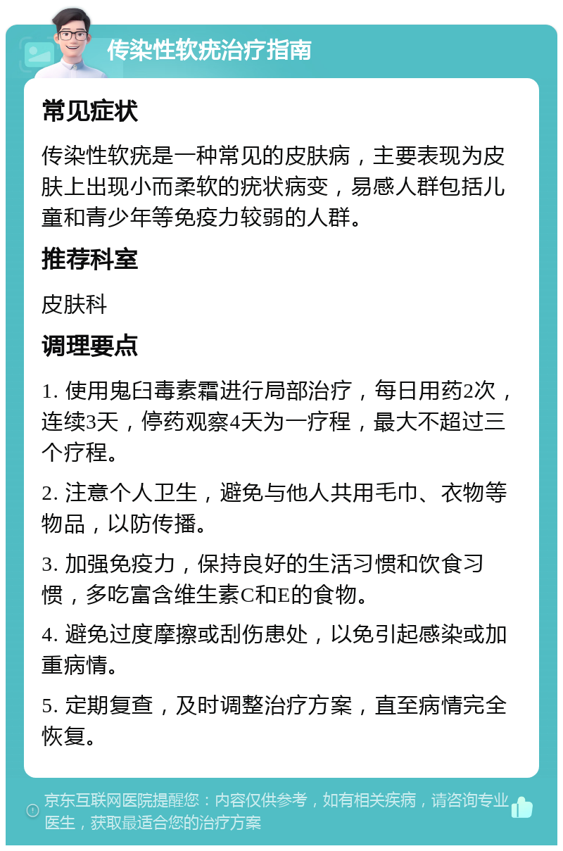 传染性软疣治疗指南 常见症状 传染性软疣是一种常见的皮肤病，主要表现为皮肤上出现小而柔软的疣状病变，易感人群包括儿童和青少年等免疫力较弱的人群。 推荐科室 皮肤科 调理要点 1. 使用鬼臼毒素霜进行局部治疗，每日用药2次，连续3天，停药观察4天为一疗程，最大不超过三个疗程。 2. 注意个人卫生，避免与他人共用毛巾、衣物等物品，以防传播。 3. 加强免疫力，保持良好的生活习惯和饮食习惯，多吃富含维生素C和E的食物。 4. 避免过度摩擦或刮伤患处，以免引起感染或加重病情。 5. 定期复查，及时调整治疗方案，直至病情完全恢复。