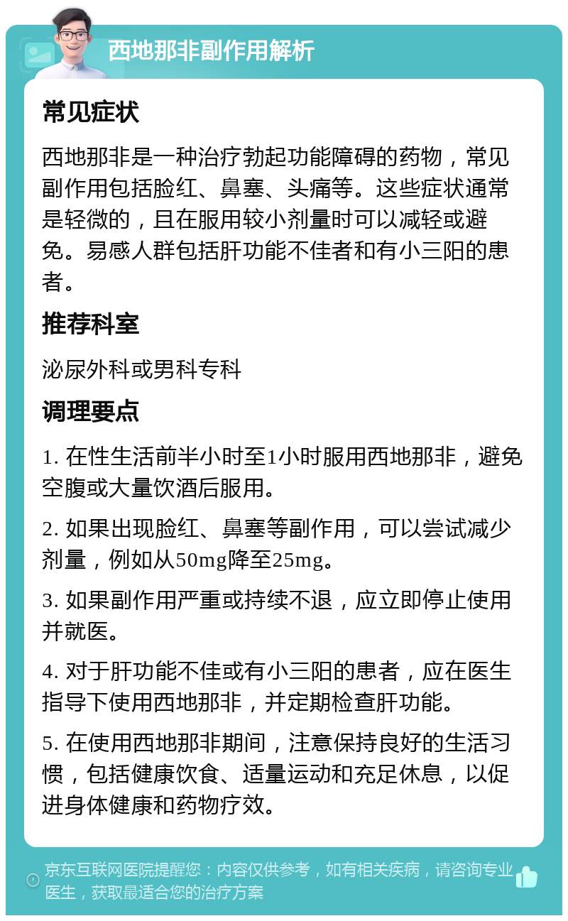 西地那非副作用解析 常见症状 西地那非是一种治疗勃起功能障碍的药物，常见副作用包括脸红、鼻塞、头痛等。这些症状通常是轻微的，且在服用较小剂量时可以减轻或避免。易感人群包括肝功能不佳者和有小三阳的患者。 推荐科室 泌尿外科或男科专科 调理要点 1. 在性生活前半小时至1小时服用西地那非，避免空腹或大量饮酒后服用。 2. 如果出现脸红、鼻塞等副作用，可以尝试减少剂量，例如从50mg降至25mg。 3. 如果副作用严重或持续不退，应立即停止使用并就医。 4. 对于肝功能不佳或有小三阳的患者，应在医生指导下使用西地那非，并定期检查肝功能。 5. 在使用西地那非期间，注意保持良好的生活习惯，包括健康饮食、适量运动和充足休息，以促进身体健康和药物疗效。