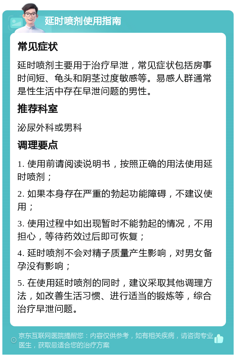 延时喷剂使用指南 常见症状 延时喷剂主要用于治疗早泄，常见症状包括房事时间短、龟头和阴茎过度敏感等。易感人群通常是性生活中存在早泄问题的男性。 推荐科室 泌尿外科或男科 调理要点 1. 使用前请阅读说明书，按照正确的用法使用延时喷剂； 2. 如果本身存在严重的勃起功能障碍，不建议使用； 3. 使用过程中如出现暂时不能勃起的情况，不用担心，等待药效过后即可恢复； 4. 延时喷剂不会对精子质量产生影响，对男女备孕没有影响； 5. 在使用延时喷剂的同时，建议采取其他调理方法，如改善生活习惯、进行适当的锻炼等，综合治疗早泄问题。