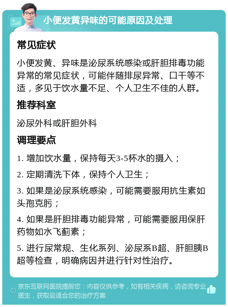 小便发黄异味的可能原因及处理 常见症状 小便发黄、异味是泌尿系统感染或肝胆排毒功能异常的常见症状，可能伴随排尿异常、口干等不适，多见于饮水量不足、个人卫生不佳的人群。 推荐科室 泌尿外科或肝胆外科 调理要点 1. 增加饮水量，保持每天3-5杯水的摄入； 2. 定期清洗下体，保持个人卫生； 3. 如果是泌尿系统感染，可能需要服用抗生素如头孢克肟； 4. 如果是肝胆排毒功能异常，可能需要服用保肝药物如水飞蓟素； 5. 进行尿常规、生化系列、泌尿系B超、肝胆胰B超等检查，明确病因并进行针对性治疗。