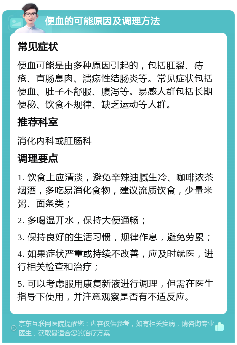 便血的可能原因及调理方法 常见症状 便血可能是由多种原因引起的，包括肛裂、痔疮、直肠息肉、溃疡性结肠炎等。常见症状包括便血、肚子不舒服、腹泻等。易感人群包括长期便秘、饮食不规律、缺乏运动等人群。 推荐科室 消化内科或肛肠科 调理要点 1. 饮食上应清淡，避免辛辣油腻生冷、咖啡浓茶烟酒，多吃易消化食物，建议流质饮食，少量米粥、面条类； 2. 多喝温开水，保持大便通畅； 3. 保持良好的生活习惯，规律作息，避免劳累； 4. 如果症状严重或持续不改善，应及时就医，进行相关检查和治疗； 5. 可以考虑服用康复新液进行调理，但需在医生指导下使用，并注意观察是否有不适反应。