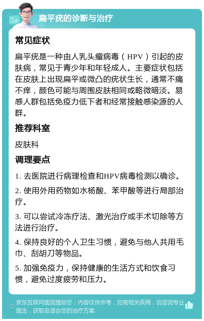 扁平疣的诊断与治疗 常见症状 扁平疣是一种由人乳头瘤病毒（HPV）引起的皮肤病，常见于青少年和年轻成人。主要症状包括在皮肤上出现扁平或微凸的疣状生长，通常不痛不痒，颜色可能与周围皮肤相同或略微暗淡。易感人群包括免疫力低下者和经常接触感染源的人群。 推荐科室 皮肤科 调理要点 1. 去医院进行病理检查和HPV病毒检测以确诊。 2. 使用外用药物如水杨酸、苯甲酸等进行局部治疗。 3. 可以尝试冷冻疗法、激光治疗或手术切除等方法进行治疗。 4. 保持良好的个人卫生习惯，避免与他人共用毛巾、刮胡刀等物品。 5. 加强免疫力，保持健康的生活方式和饮食习惯，避免过度疲劳和压力。