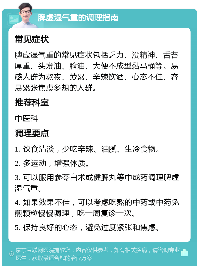 脾虚湿气重的调理指南 常见症状 脾虚湿气重的常见症状包括乏力、没精神、舌苔厚重、头发油、脸油、大便不成型黏马桶等。易感人群为熬夜、劳累、辛辣饮酒、心态不佳、容易紧张焦虑多想的人群。 推荐科室 中医科 调理要点 1. 饮食清淡，少吃辛辣、油腻、生冷食物。 2. 多运动，增强体质。 3. 可以服用参苓白术或健脾丸等中成药调理脾虚湿气重。 4. 如果效果不佳，可以考虑吃熬的中药或中药免煎颗粒慢慢调理，吃一周复诊一次。 5. 保持良好的心态，避免过度紧张和焦虑。