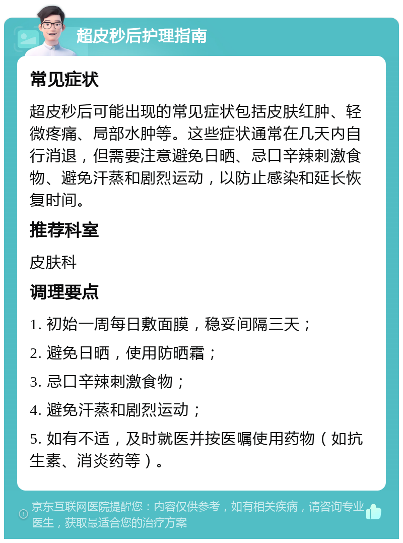 超皮秒后护理指南 常见症状 超皮秒后可能出现的常见症状包括皮肤红肿、轻微疼痛、局部水肿等。这些症状通常在几天内自行消退，但需要注意避免日晒、忌口辛辣刺激食物、避免汗蒸和剧烈运动，以防止感染和延长恢复时间。 推荐科室 皮肤科 调理要点 1. 初始一周每日敷面膜，稳妥间隔三天； 2. 避免日晒，使用防晒霜； 3. 忌口辛辣刺激食物； 4. 避免汗蒸和剧烈运动； 5. 如有不适，及时就医并按医嘱使用药物（如抗生素、消炎药等）。