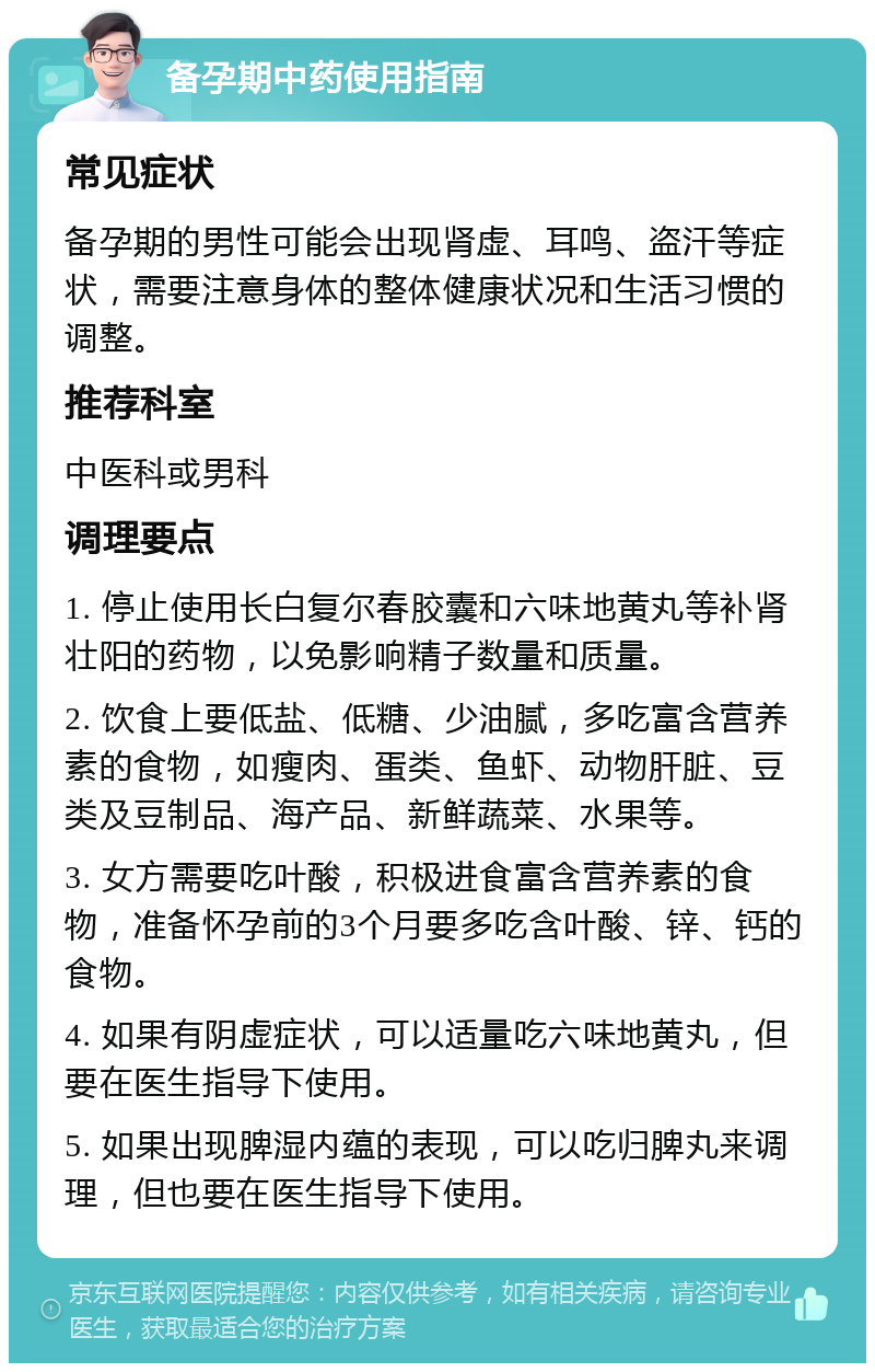 备孕期中药使用指南 常见症状 备孕期的男性可能会出现肾虚、耳鸣、盗汗等症状，需要注意身体的整体健康状况和生活习惯的调整。 推荐科室 中医科或男科 调理要点 1. 停止使用长白复尔春胶囊和六味地黄丸等补肾壮阳的药物，以免影响精子数量和质量。 2. 饮食上要低盐、低糖、少油腻，多吃富含营养素的食物，如瘦肉、蛋类、鱼虾、动物肝脏、豆类及豆制品、海产品、新鲜蔬菜、水果等。 3. 女方需要吃叶酸，积极进食富含营养素的食物，准备怀孕前的3个月要多吃含叶酸、锌、钙的食物。 4. 如果有阴虚症状，可以适量吃六味地黄丸，但要在医生指导下使用。 5. 如果出现脾湿内蕴的表现，可以吃归脾丸来调理，但也要在医生指导下使用。