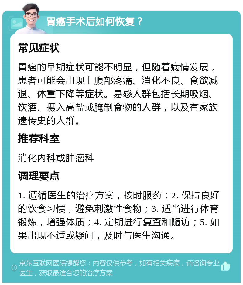 胃癌手术后如何恢复？ 常见症状 胃癌的早期症状可能不明显，但随着病情发展，患者可能会出现上腹部疼痛、消化不良、食欲减退、体重下降等症状。易感人群包括长期吸烟、饮酒、摄入高盐或腌制食物的人群，以及有家族遗传史的人群。 推荐科室 消化内科或肿瘤科 调理要点 1. 遵循医生的治疗方案，按时服药；2. 保持良好的饮食习惯，避免刺激性食物；3. 适当进行体育锻炼，增强体质；4. 定期进行复查和随访；5. 如果出现不适或疑问，及时与医生沟通。