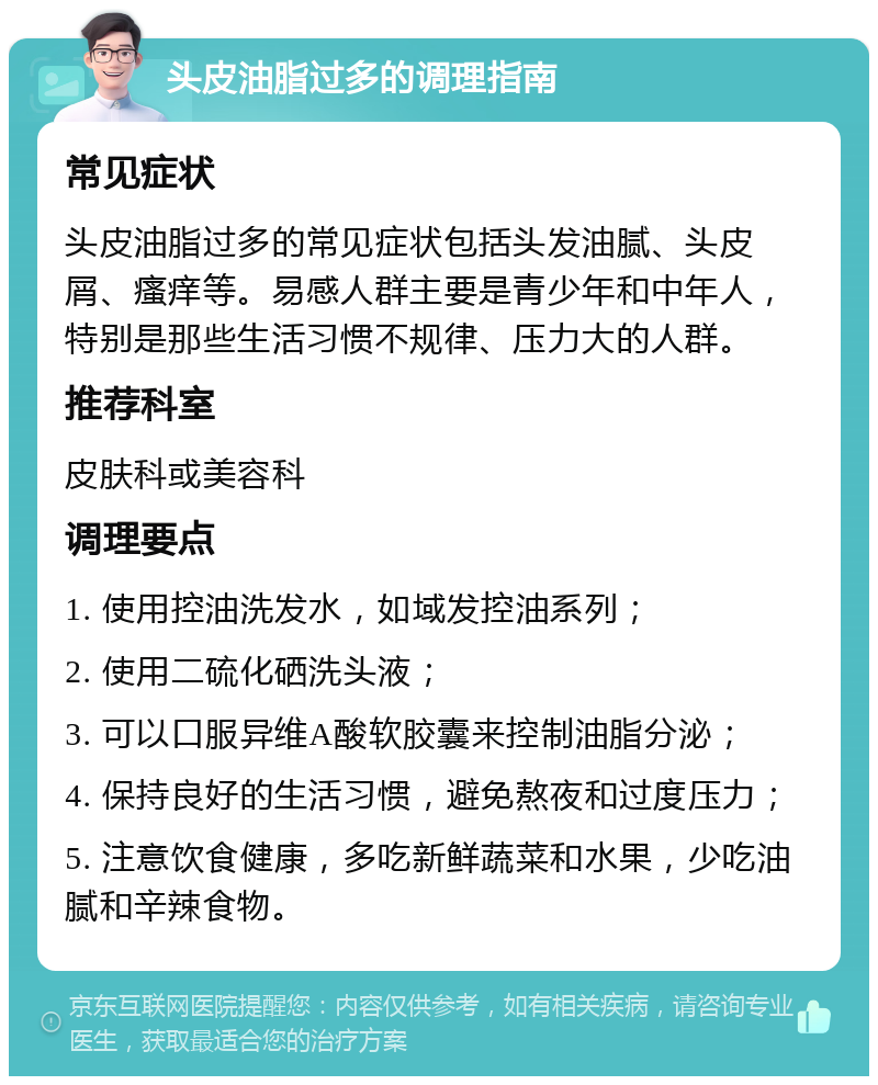 头皮油脂过多的调理指南 常见症状 头皮油脂过多的常见症状包括头发油腻、头皮屑、瘙痒等。易感人群主要是青少年和中年人，特别是那些生活习惯不规律、压力大的人群。 推荐科室 皮肤科或美容科 调理要点 1. 使用控油洗发水，如域发控油系列； 2. 使用二硫化硒洗头液； 3. 可以口服异维A酸软胶囊来控制油脂分泌； 4. 保持良好的生活习惯，避免熬夜和过度压力； 5. 注意饮食健康，多吃新鲜蔬菜和水果，少吃油腻和辛辣食物。