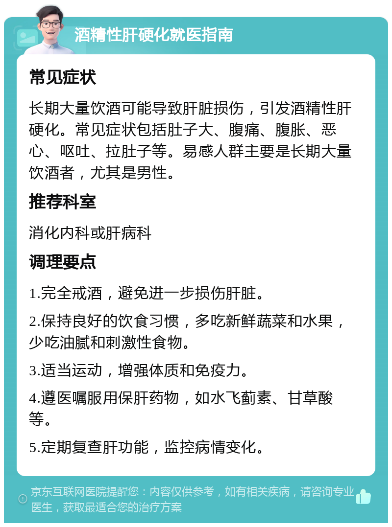 酒精性肝硬化就医指南 常见症状 长期大量饮酒可能导致肝脏损伤，引发酒精性肝硬化。常见症状包括肚子大、腹痛、腹胀、恶心、呕吐、拉肚子等。易感人群主要是长期大量饮酒者，尤其是男性。 推荐科室 消化内科或肝病科 调理要点 1.完全戒酒，避免进一步损伤肝脏。 2.保持良好的饮食习惯，多吃新鲜蔬菜和水果，少吃油腻和刺激性食物。 3.适当运动，增强体质和免疫力。 4.遵医嘱服用保肝药物，如水飞蓟素、甘草酸等。 5.定期复查肝功能，监控病情变化。