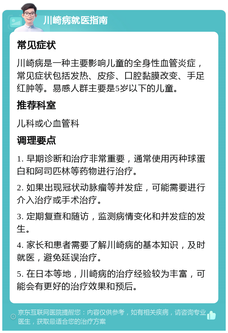 川崎病就医指南 常见症状 川崎病是一种主要影响儿童的全身性血管炎症，常见症状包括发热、皮疹、口腔黏膜改变、手足红肿等。易感人群主要是5岁以下的儿童。 推荐科室 儿科或心血管科 调理要点 1. 早期诊断和治疗非常重要，通常使用丙种球蛋白和阿司匹林等药物进行治疗。 2. 如果出现冠状动脉瘤等并发症，可能需要进行介入治疗或手术治疗。 3. 定期复查和随访，监测病情变化和并发症的发生。 4. 家长和患者需要了解川崎病的基本知识，及时就医，避免延误治疗。 5. 在日本等地，川崎病的治疗经验较为丰富，可能会有更好的治疗效果和预后。