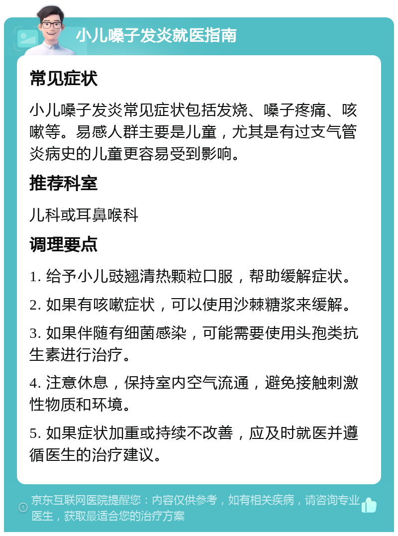 小儿嗓子发炎就医指南 常见症状 小儿嗓子发炎常见症状包括发烧、嗓子疼痛、咳嗽等。易感人群主要是儿童，尤其是有过支气管炎病史的儿童更容易受到影响。 推荐科室 儿科或耳鼻喉科 调理要点 1. 给予小儿豉翘清热颗粒口服，帮助缓解症状。 2. 如果有咳嗽症状，可以使用沙棘糖浆来缓解。 3. 如果伴随有细菌感染，可能需要使用头孢类抗生素进行治疗。 4. 注意休息，保持室内空气流通，避免接触刺激性物质和环境。 5. 如果症状加重或持续不改善，应及时就医并遵循医生的治疗建议。