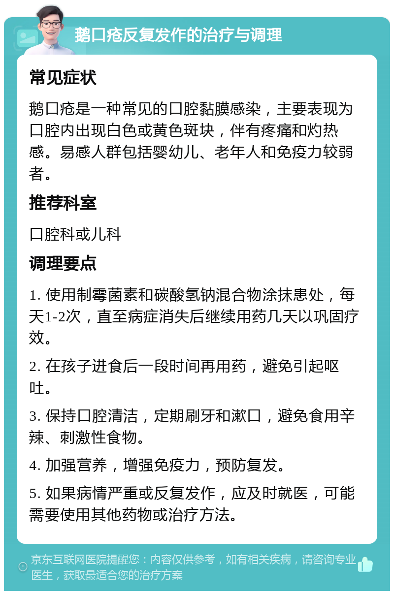 鹅口疮反复发作的治疗与调理 常见症状 鹅口疮是一种常见的口腔黏膜感染，主要表现为口腔内出现白色或黄色斑块，伴有疼痛和灼热感。易感人群包括婴幼儿、老年人和免疫力较弱者。 推荐科室 口腔科或儿科 调理要点 1. 使用制霉菌素和碳酸氢钠混合物涂抹患处，每天1-2次，直至病症消失后继续用药几天以巩固疗效。 2. 在孩子进食后一段时间再用药，避免引起呕吐。 3. 保持口腔清洁，定期刷牙和漱口，避免食用辛辣、刺激性食物。 4. 加强营养，增强免疫力，预防复发。 5. 如果病情严重或反复发作，应及时就医，可能需要使用其他药物或治疗方法。