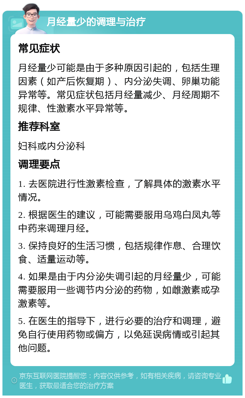 月经量少的调理与治疗 常见症状 月经量少可能是由于多种原因引起的，包括生理因素（如产后恢复期）、内分泌失调、卵巢功能异常等。常见症状包括月经量减少、月经周期不规律、性激素水平异常等。 推荐科室 妇科或内分泌科 调理要点 1. 去医院进行性激素检查，了解具体的激素水平情况。 2. 根据医生的建议，可能需要服用乌鸡白凤丸等中药来调理月经。 3. 保持良好的生活习惯，包括规律作息、合理饮食、适量运动等。 4. 如果是由于内分泌失调引起的月经量少，可能需要服用一些调节内分泌的药物，如雌激素或孕激素等。 5. 在医生的指导下，进行必要的治疗和调理，避免自行使用药物或偏方，以免延误病情或引起其他问题。