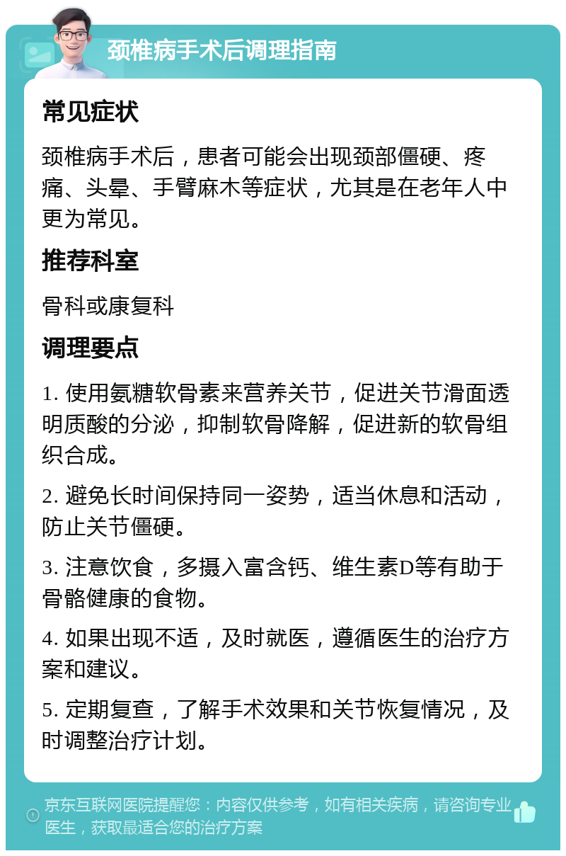 颈椎病手术后调理指南 常见症状 颈椎病手术后，患者可能会出现颈部僵硬、疼痛、头晕、手臂麻木等症状，尤其是在老年人中更为常见。 推荐科室 骨科或康复科 调理要点 1. 使用氨糖软骨素来营养关节，促进关节滑面透明质酸的分泌，抑制软骨降解，促进新的软骨组织合成。 2. 避免长时间保持同一姿势，适当休息和活动，防止关节僵硬。 3. 注意饮食，多摄入富含钙、维生素D等有助于骨骼健康的食物。 4. 如果出现不适，及时就医，遵循医生的治疗方案和建议。 5. 定期复查，了解手术效果和关节恢复情况，及时调整治疗计划。