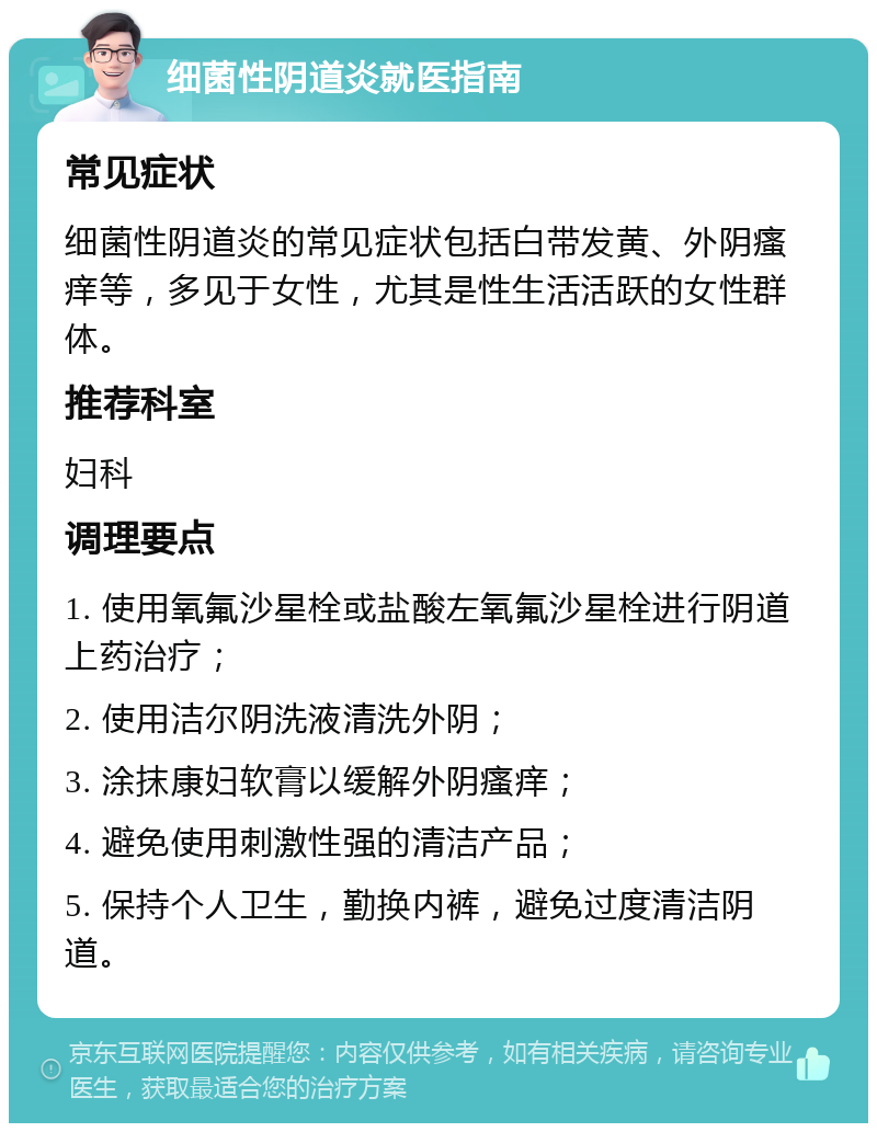 细菌性阴道炎就医指南 常见症状 细菌性阴道炎的常见症状包括白带发黄、外阴瘙痒等，多见于女性，尤其是性生活活跃的女性群体。 推荐科室 妇科 调理要点 1. 使用氧氟沙星栓或盐酸左氧氟沙星栓进行阴道上药治疗； 2. 使用洁尔阴洗液清洗外阴； 3. 涂抹康妇软膏以缓解外阴瘙痒； 4. 避免使用刺激性强的清洁产品； 5. 保持个人卫生，勤换内裤，避免过度清洁阴道。