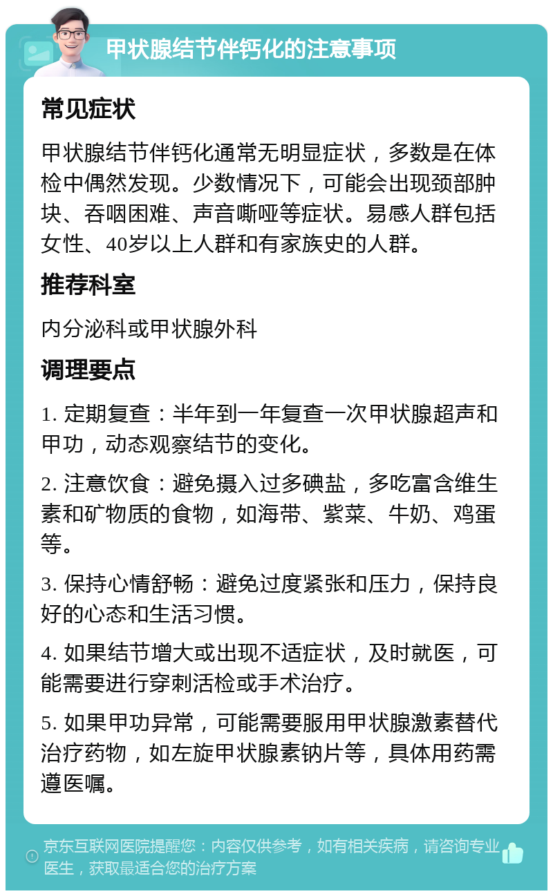 甲状腺结节伴钙化的注意事项 常见症状 甲状腺结节伴钙化通常无明显症状，多数是在体检中偶然发现。少数情况下，可能会出现颈部肿块、吞咽困难、声音嘶哑等症状。易感人群包括女性、40岁以上人群和有家族史的人群。 推荐科室 内分泌科或甲状腺外科 调理要点 1. 定期复查：半年到一年复查一次甲状腺超声和甲功，动态观察结节的变化。 2. 注意饮食：避免摄入过多碘盐，多吃富含维生素和矿物质的食物，如海带、紫菜、牛奶、鸡蛋等。 3. 保持心情舒畅：避免过度紧张和压力，保持良好的心态和生活习惯。 4. 如果结节增大或出现不适症状，及时就医，可能需要进行穿刺活检或手术治疗。 5. 如果甲功异常，可能需要服用甲状腺激素替代治疗药物，如左旋甲状腺素钠片等，具体用药需遵医嘱。