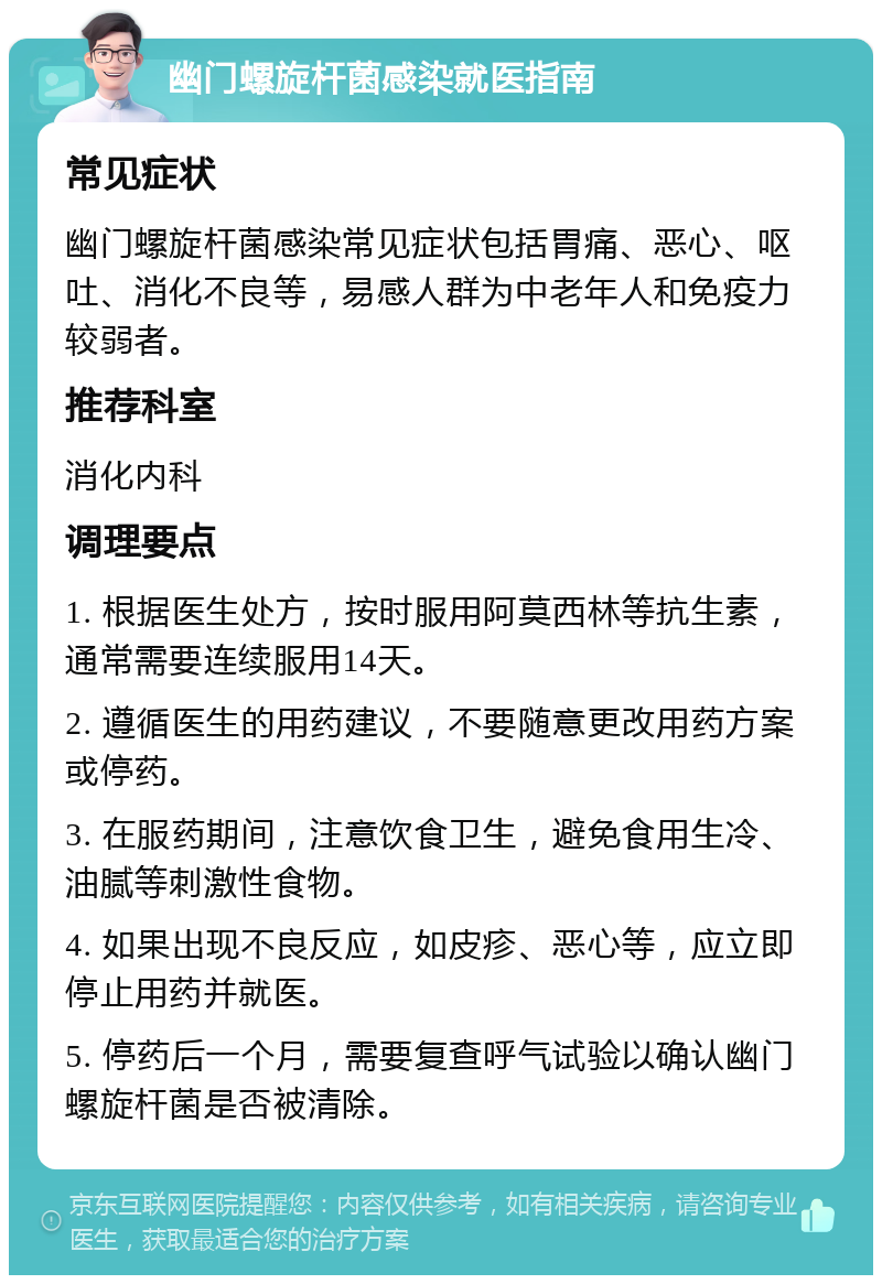 幽门螺旋杆菌感染就医指南 常见症状 幽门螺旋杆菌感染常见症状包括胃痛、恶心、呕吐、消化不良等，易感人群为中老年人和免疫力较弱者。 推荐科室 消化内科 调理要点 1. 根据医生处方，按时服用阿莫西林等抗生素，通常需要连续服用14天。 2. 遵循医生的用药建议，不要随意更改用药方案或停药。 3. 在服药期间，注意饮食卫生，避免食用生冷、油腻等刺激性食物。 4. 如果出现不良反应，如皮疹、恶心等，应立即停止用药并就医。 5. 停药后一个月，需要复查呼气试验以确认幽门螺旋杆菌是否被清除。