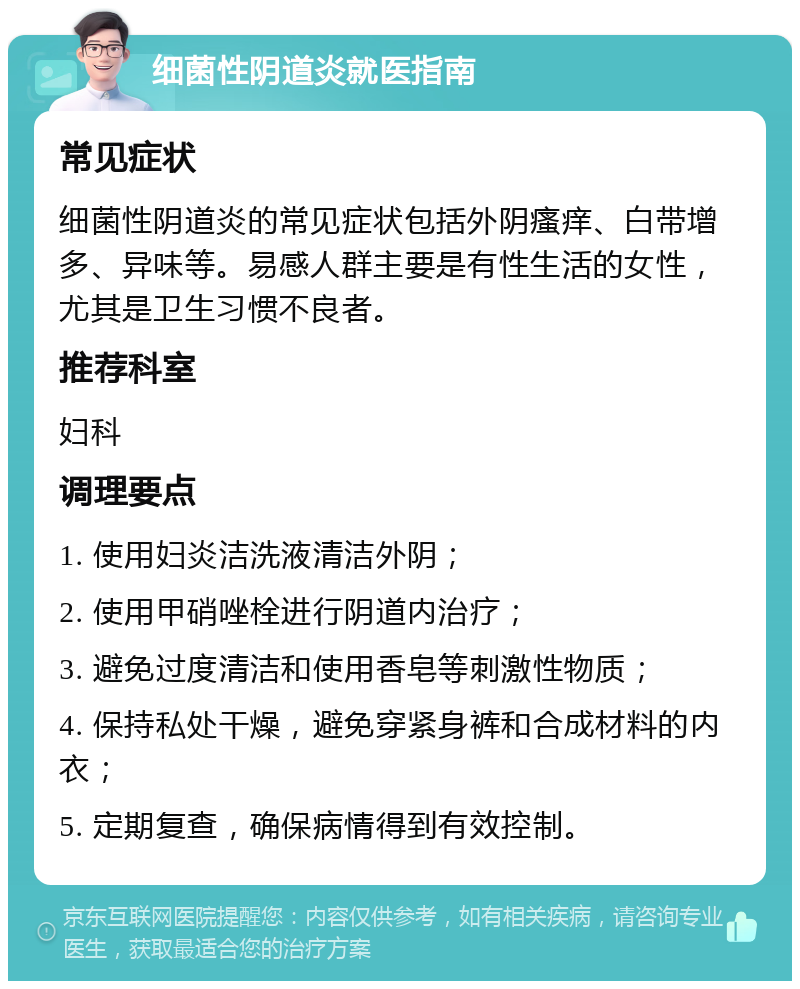 细菌性阴道炎就医指南 常见症状 细菌性阴道炎的常见症状包括外阴瘙痒、白带增多、异味等。易感人群主要是有性生活的女性，尤其是卫生习惯不良者。 推荐科室 妇科 调理要点 1. 使用妇炎洁洗液清洁外阴； 2. 使用甲硝唑栓进行阴道内治疗； 3. 避免过度清洁和使用香皂等刺激性物质； 4. 保持私处干燥，避免穿紧身裤和合成材料的内衣； 5. 定期复查，确保病情得到有效控制。