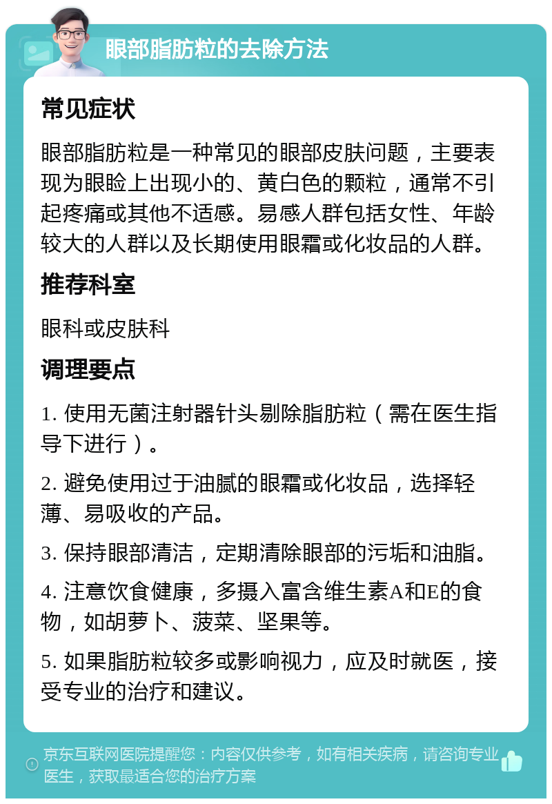 眼部脂肪粒的去除方法 常见症状 眼部脂肪粒是一种常见的眼部皮肤问题，主要表现为眼睑上出现小的、黄白色的颗粒，通常不引起疼痛或其他不适感。易感人群包括女性、年龄较大的人群以及长期使用眼霜或化妆品的人群。 推荐科室 眼科或皮肤科 调理要点 1. 使用无菌注射器针头剔除脂肪粒（需在医生指导下进行）。 2. 避免使用过于油腻的眼霜或化妆品，选择轻薄、易吸收的产品。 3. 保持眼部清洁，定期清除眼部的污垢和油脂。 4. 注意饮食健康，多摄入富含维生素A和E的食物，如胡萝卜、菠菜、坚果等。 5. 如果脂肪粒较多或影响视力，应及时就医，接受专业的治疗和建议。