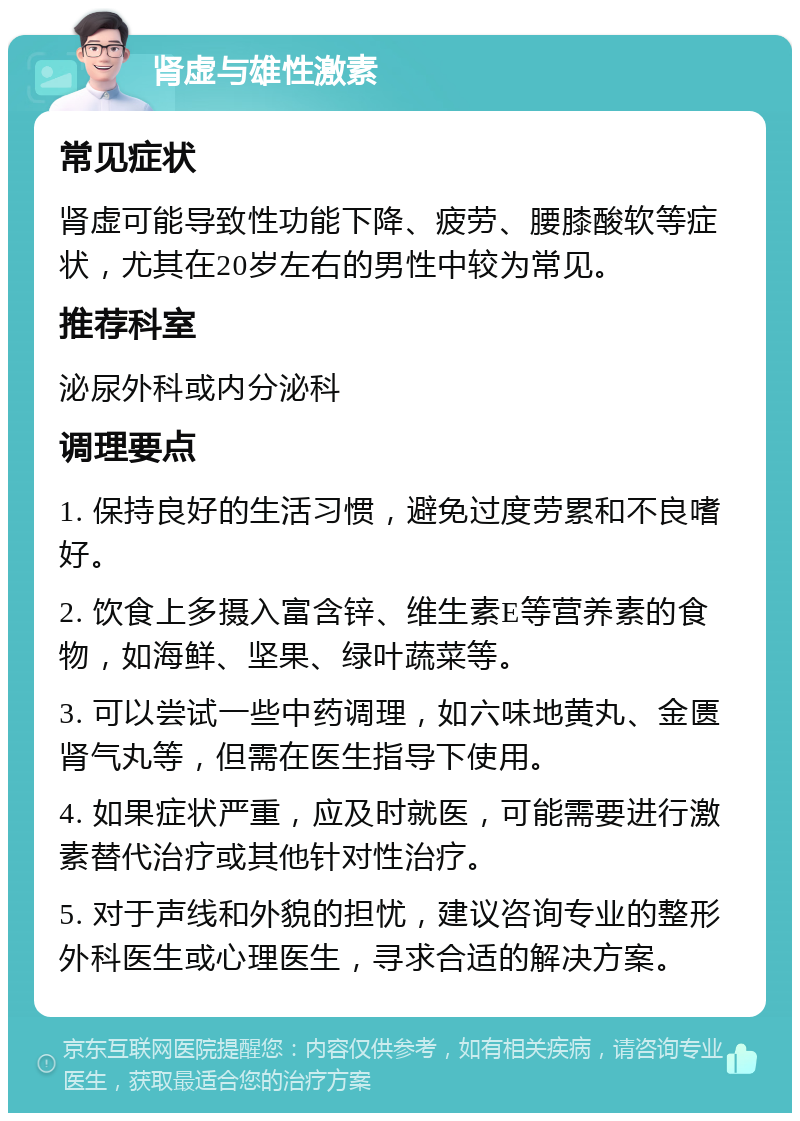 肾虚与雄性激素 常见症状 肾虚可能导致性功能下降、疲劳、腰膝酸软等症状，尤其在20岁左右的男性中较为常见。 推荐科室 泌尿外科或内分泌科 调理要点 1. 保持良好的生活习惯，避免过度劳累和不良嗜好。 2. 饮食上多摄入富含锌、维生素E等营养素的食物，如海鲜、坚果、绿叶蔬菜等。 3. 可以尝试一些中药调理，如六味地黄丸、金匮肾气丸等，但需在医生指导下使用。 4. 如果症状严重，应及时就医，可能需要进行激素替代治疗或其他针对性治疗。 5. 对于声线和外貌的担忧，建议咨询专业的整形外科医生或心理医生，寻求合适的解决方案。