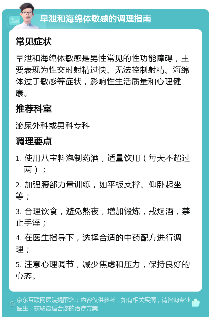 早泄和海绵体敏感的调理指南 常见症状 早泄和海绵体敏感是男性常见的性功能障碍，主要表现为性交时射精过快、无法控制射精、海绵体过于敏感等症状，影响性生活质量和心理健康。 推荐科室 泌尿外科或男科专科 调理要点 1. 使用八宝料泡制药酒，适量饮用（每天不超过二两）； 2. 加强腰部力量训练，如平板支撑、仰卧起坐等； 3. 合理饮食，避免熬夜，增加锻炼，戒烟酒，禁止手淫； 4. 在医生指导下，选择合适的中药配方进行调理； 5. 注意心理调节，减少焦虑和压力，保持良好的心态。