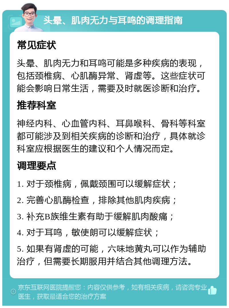 头晕、肌肉无力与耳鸣的调理指南 常见症状 头晕、肌肉无力和耳鸣可能是多种疾病的表现，包括颈椎病、心肌酶异常、肾虚等。这些症状可能会影响日常生活，需要及时就医诊断和治疗。 推荐科室 神经内科、心血管内科、耳鼻喉科、骨科等科室都可能涉及到相关疾病的诊断和治疗，具体就诊科室应根据医生的建议和个人情况而定。 调理要点 1. 对于颈椎病，佩戴颈围可以缓解症状； 2. 完善心肌酶检查，排除其他肌肉疾病； 3. 补充B族维生素有助于缓解肌肉酸痛； 4. 对于耳鸣，敏使朗可以缓解症状； 5. 如果有肾虚的可能，六味地黄丸可以作为辅助治疗，但需要长期服用并结合其他调理方法。