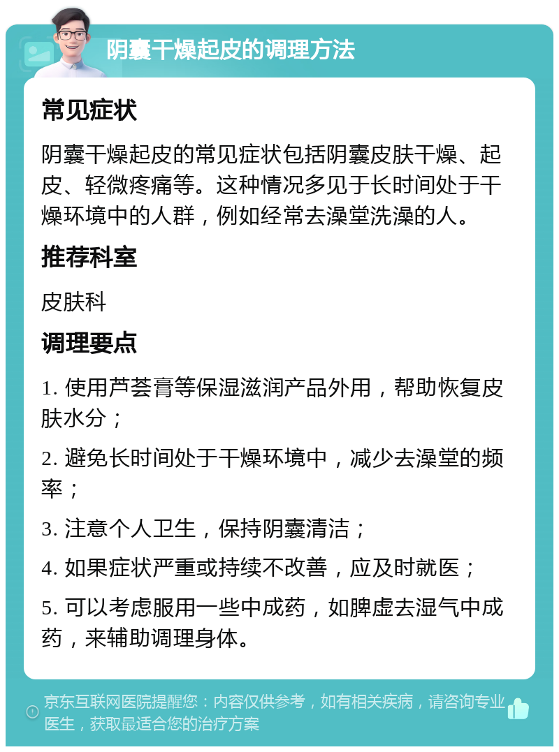 阴囊干燥起皮的调理方法 常见症状 阴囊干燥起皮的常见症状包括阴囊皮肤干燥、起皮、轻微疼痛等。这种情况多见于长时间处于干燥环境中的人群，例如经常去澡堂洗澡的人。 推荐科室 皮肤科 调理要点 1. 使用芦荟膏等保湿滋润产品外用，帮助恢复皮肤水分； 2. 避免长时间处于干燥环境中，减少去澡堂的频率； 3. 注意个人卫生，保持阴囊清洁； 4. 如果症状严重或持续不改善，应及时就医； 5. 可以考虑服用一些中成药，如脾虚去湿气中成药，来辅助调理身体。