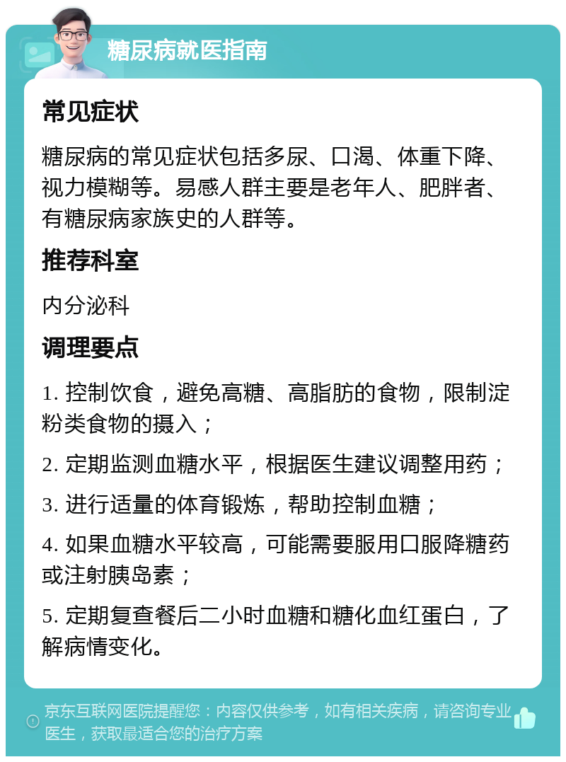 糖尿病就医指南 常见症状 糖尿病的常见症状包括多尿、口渴、体重下降、视力模糊等。易感人群主要是老年人、肥胖者、有糖尿病家族史的人群等。 推荐科室 内分泌科 调理要点 1. 控制饮食，避免高糖、高脂肪的食物，限制淀粉类食物的摄入； 2. 定期监测血糖水平，根据医生建议调整用药； 3. 进行适量的体育锻炼，帮助控制血糖； 4. 如果血糖水平较高，可能需要服用口服降糖药或注射胰岛素； 5. 定期复查餐后二小时血糖和糖化血红蛋白，了解病情变化。