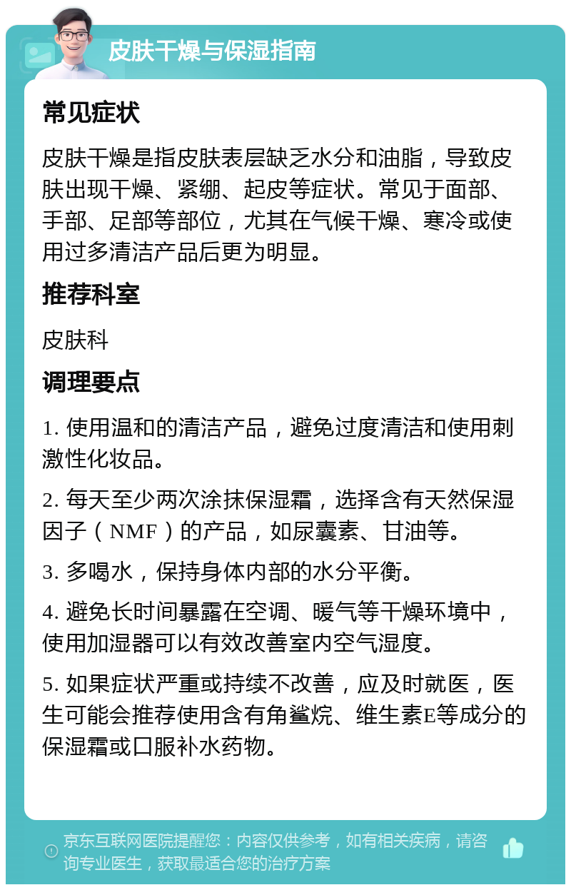 皮肤干燥与保湿指南 常见症状 皮肤干燥是指皮肤表层缺乏水分和油脂，导致皮肤出现干燥、紧绷、起皮等症状。常见于面部、手部、足部等部位，尤其在气候干燥、寒冷或使用过多清洁产品后更为明显。 推荐科室 皮肤科 调理要点 1. 使用温和的清洁产品，避免过度清洁和使用刺激性化妆品。 2. 每天至少两次涂抹保湿霜，选择含有天然保湿因子（NMF）的产品，如尿囊素、甘油等。 3. 多喝水，保持身体内部的水分平衡。 4. 避免长时间暴露在空调、暖气等干燥环境中，使用加湿器可以有效改善室内空气湿度。 5. 如果症状严重或持续不改善，应及时就医，医生可能会推荐使用含有角鲨烷、维生素E等成分的保湿霜或口服补水药物。