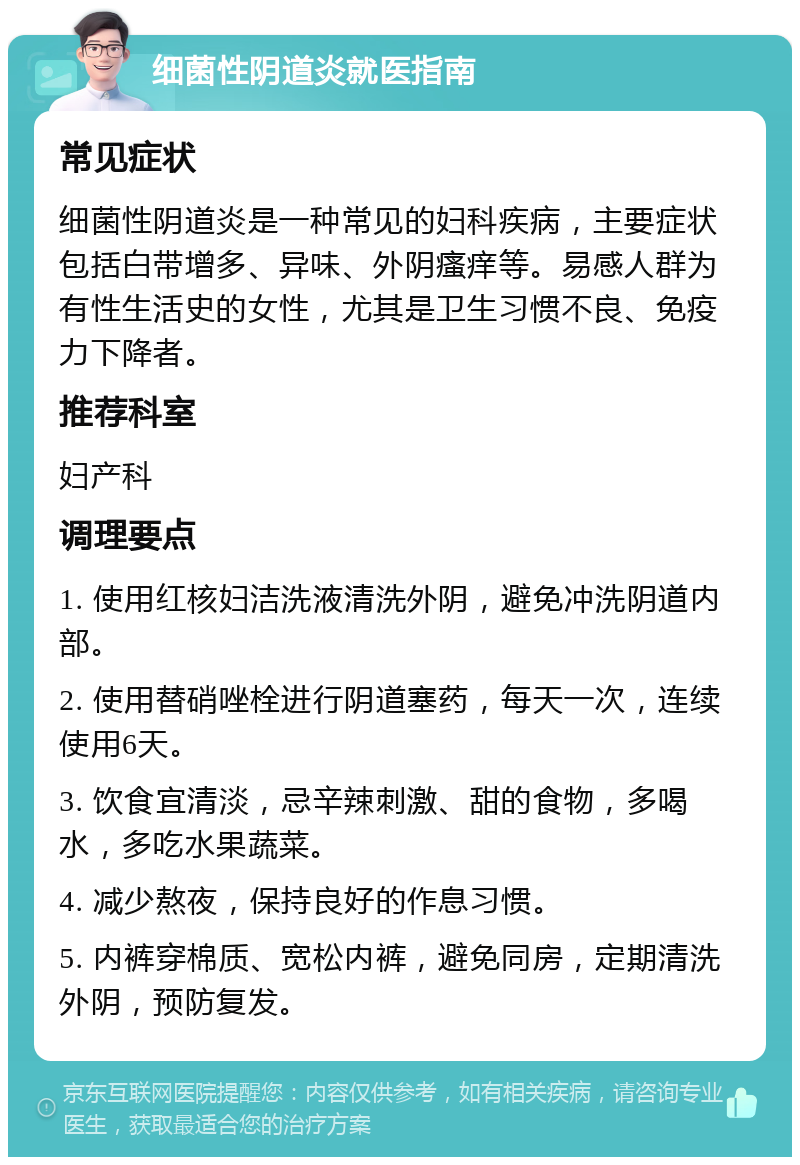 细菌性阴道炎就医指南 常见症状 细菌性阴道炎是一种常见的妇科疾病，主要症状包括白带增多、异味、外阴瘙痒等。易感人群为有性生活史的女性，尤其是卫生习惯不良、免疫力下降者。 推荐科室 妇产科 调理要点 1. 使用红核妇洁洗液清洗外阴，避免冲洗阴道内部。 2. 使用替硝唑栓进行阴道塞药，每天一次，连续使用6天。 3. 饮食宜清淡，忌辛辣刺激、甜的食物，多喝水，多吃水果蔬菜。 4. 减少熬夜，保持良好的作息习惯。 5. 内裤穿棉质、宽松内裤，避免同房，定期清洗外阴，预防复发。