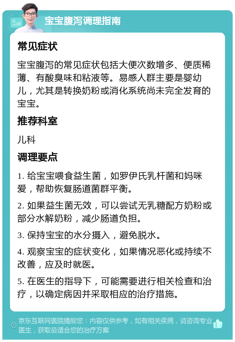 宝宝腹泻调理指南 常见症状 宝宝腹泻的常见症状包括大便次数增多、便质稀薄、有酸臭味和粘液等。易感人群主要是婴幼儿，尤其是转换奶粉或消化系统尚未完全发育的宝宝。 推荐科室 儿科 调理要点 1. 给宝宝喂食益生菌，如罗伊氏乳杆菌和妈咪爱，帮助恢复肠道菌群平衡。 2. 如果益生菌无效，可以尝试无乳糖配方奶粉或部分水解奶粉，减少肠道负担。 3. 保持宝宝的水分摄入，避免脱水。 4. 观察宝宝的症状变化，如果情况恶化或持续不改善，应及时就医。 5. 在医生的指导下，可能需要进行相关检查和治疗，以确定病因并采取相应的治疗措施。