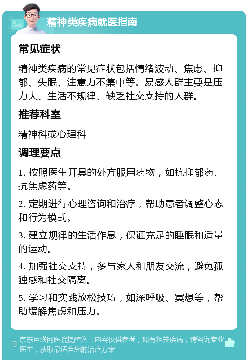 精神类疾病就医指南 常见症状 精神类疾病的常见症状包括情绪波动、焦虑、抑郁、失眠、注意力不集中等。易感人群主要是压力大、生活不规律、缺乏社交支持的人群。 推荐科室 精神科或心理科 调理要点 1. 按照医生开具的处方服用药物，如抗抑郁药、抗焦虑药等。 2. 定期进行心理咨询和治疗，帮助患者调整心态和行为模式。 3. 建立规律的生活作息，保证充足的睡眠和适量的运动。 4. 加强社交支持，多与家人和朋友交流，避免孤独感和社交隔离。 5. 学习和实践放松技巧，如深呼吸、冥想等，帮助缓解焦虑和压力。