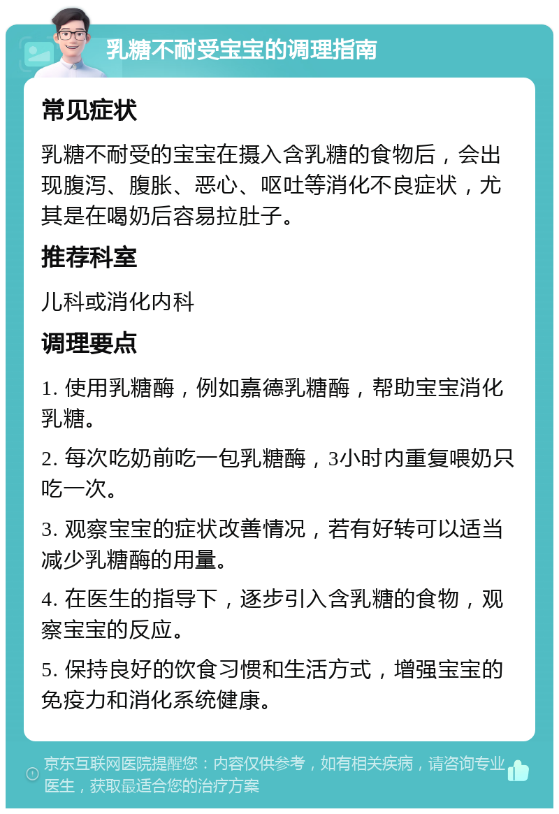 乳糖不耐受宝宝的调理指南 常见症状 乳糖不耐受的宝宝在摄入含乳糖的食物后，会出现腹泻、腹胀、恶心、呕吐等消化不良症状，尤其是在喝奶后容易拉肚子。 推荐科室 儿科或消化内科 调理要点 1. 使用乳糖酶，例如嘉德乳糖酶，帮助宝宝消化乳糖。 2. 每次吃奶前吃一包乳糖酶，3小时内重复喂奶只吃一次。 3. 观察宝宝的症状改善情况，若有好转可以适当减少乳糖酶的用量。 4. 在医生的指导下，逐步引入含乳糖的食物，观察宝宝的反应。 5. 保持良好的饮食习惯和生活方式，增强宝宝的免疫力和消化系统健康。