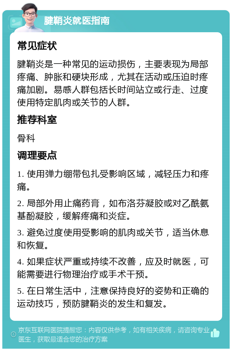 腱鞘炎就医指南 常见症状 腱鞘炎是一种常见的运动损伤，主要表现为局部疼痛、肿胀和硬块形成，尤其在活动或压迫时疼痛加剧。易感人群包括长时间站立或行走、过度使用特定肌肉或关节的人群。 推荐科室 骨科 调理要点 1. 使用弹力绷带包扎受影响区域，减轻压力和疼痛。 2. 局部外用止痛药膏，如布洛芬凝胶或对乙酰氨基酚凝胶，缓解疼痛和炎症。 3. 避免过度使用受影响的肌肉或关节，适当休息和恢复。 4. 如果症状严重或持续不改善，应及时就医，可能需要进行物理治疗或手术干预。 5. 在日常生活中，注意保持良好的姿势和正确的运动技巧，预防腱鞘炎的发生和复发。