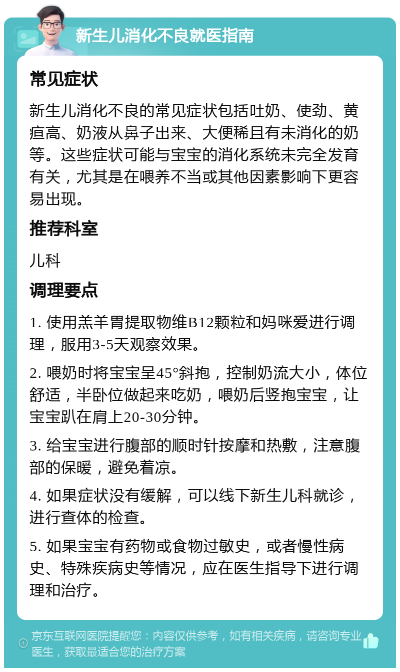 新生儿消化不良就医指南 常见症状 新生儿消化不良的常见症状包括吐奶、使劲、黄疸高、奶液从鼻子出来、大便稀且有未消化的奶等。这些症状可能与宝宝的消化系统未完全发育有关，尤其是在喂养不当或其他因素影响下更容易出现。 推荐科室 儿科 调理要点 1. 使用羔羊胃提取物维B12颗粒和妈咪爱进行调理，服用3-5天观察效果。 2. 喂奶时将宝宝呈45°斜抱，控制奶流大小，体位舒适，半卧位做起来吃奶，喂奶后竖抱宝宝，让宝宝趴在肩上20-30分钟。 3. 给宝宝进行腹部的顺时针按摩和热敷，注意腹部的保暖，避免着凉。 4. 如果症状没有缓解，可以线下新生儿科就诊，进行查体的检查。 5. 如果宝宝有药物或食物过敏史，或者慢性病史、特殊疾病史等情况，应在医生指导下进行调理和治疗。